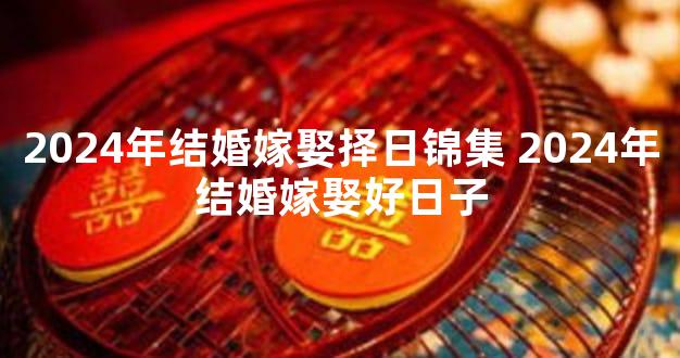 2024年结婚嫁娶择日锦集 2024年结婚嫁娶好日子